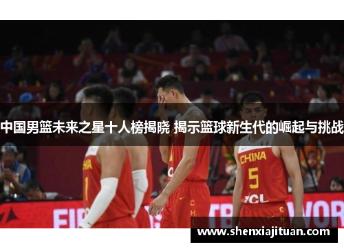 中国男篮未来之星十人榜揭晓 揭示篮球新生代的崛起与挑战