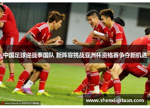 中国足球迎战泰国队 新阵容挑战亚洲杯资格赛争夺新机遇